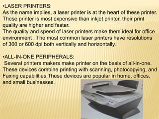 •LASER PRINTERS:
As the name implies, a laser printer is at the heart of these printer.
These printer is most expensive than inkjet printer, their print
quality are higher and faster.
The quality and speed of laser printers make them ideal for office
environment . The most common laser printers have resolutions
of 300 or 600 dpi both vertically and horizontally.
•ALL-IN-ONE PERIPHERALS:
Several printers makers make printer on the basis of all-in-one.
These devices combine printing with scanning, photocopying, and
Faxing capabilities.These devices are popular in home, offices,
and small businesses.
 