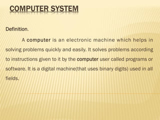 Definition.
A computer is an electronic machine which helps in
solving problems quickly and easily. It solves problems according
to instructions given to it by the computer user called programs or
software. It is a digital machine(that uses binary digits) used in all
fields.
 