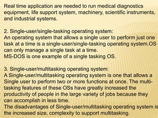 Real time application are needed to run medical diagnostics
equipment, life support system, machinery, scientific instruments,
and industrial systems.
2. Single-user/single-tasking operating system:
An operating system that allows a single user to perform just one
task at a time is a single-user/single-tasking operating system.OS
can only manage a single task at a time.
MS-DOS is one example of a single tasking OS.
3. Single-user/multitasking operating system:
A Single-user/multitasking operating system is one that allows a
Single user to perform two or more functions at once. The multi-
tasking features of these OSs have greatly increased the
productivity of people in the large variety of jobs because they
can accomplish in less time.
The disadvantages of Single-user/multitasking operating system is
the increased size, complexity to support multitasking.
 