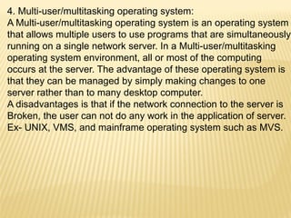 4. Multi-user/multitasking operating system:
A Multi-user/multitasking operating system is an operating system
that allows multiple users to use programs that are simultaneously
running on a single network server. In a Multi-user/multitasking
operating system environment, all or most of the computing
occurs at the server. The advantage of these operating system is
that they can be managed by simply making changes to one
server rather than to many desktop computer.
A disadvantages is that if the network connection to the server is
Broken, the user can not do any work in the application of server.
Ex- UNIX, VMS, and mainframe operating system such as MVS.
 