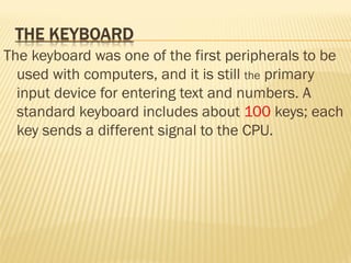 The keyboard was one of the first peripherals to be
used with computers, and it is still the primary
input device for entering text and numbers. A
standard keyboard includes about 100 keys; each
key sends a different signal to the CPU.
 