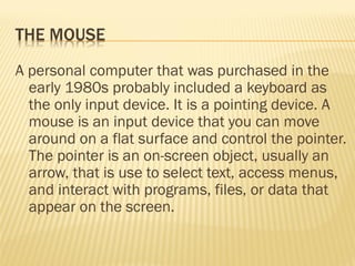 A personal computer that was purchased in the
early 1980s probably included a keyboard as
the only input device. It is a pointing device. A
mouse is an input device that you can move
around on a flat surface and control the pointer.
The pointer is an on-screen object, usually an
arrow, that is use to select text, access menus,
and interact with programs, files, or data that
appear on the screen.
 