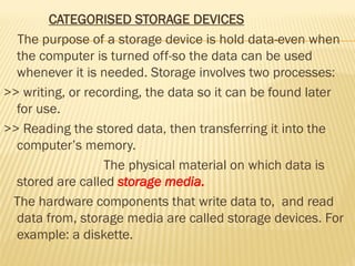 CATEGORISED STORAGE DEVICES
The purpose of a storage device is hold data-even when
the computer is turned off-so the data can be used
whenever it is needed. Storage involves two processes:
>> writing, or recording, the data so it can be found later
for use.
>> Reading the stored data, then transferring it into the
computer’s memory.
The physical material on which data is
stored are called storage media.
The hardware components that write data to, and read
data from, storage media are called storage devices. For
example: a diskette.
 
