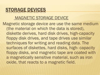 MAGNETIC STORAGE DEVICE
Magnetic storage device are use the same medium
(the material on which the data is stored),
diskette derives, hard disk drives, high-capacity
floppy disk drives, and tape drives use similar
techniques for writing and reading data. The
surfaces of diskettes, hard disks, high- capacity
floppy disks, and magnetic tape are coated with
a magnetically sensitive material, such as iron
oxide, that reacts to a magnetic field.
 