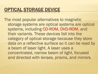 The most popular alternatives to magnetic
storage systems are optical systems are optical
systems, including CD-ROM, DVD-ROM, and
their variants. These devices fall into the
category of optical storage because they store
data on a reflective surface so it can be read by
a beam of laser light. A laser uses a
concentrated, narrow beam of light, focused
and directed with lenses, prisms, and mirrors.
 