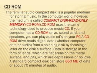The familiar audio compact disk is a popular medium
for storing music. In the computer world, however,
the medium is called COMPACT DISK-READ-ONLY
MEMORY (CD-ROM).CD-ROM uses the same
technology used to produce music CD. If your
computer has a CD-ROM drive, sound card, and
speakers, you can play audio cd’s on your PC.A CD-
ROM drive reads digital data (whether computer
data or audio) from a spinning disk by focusing a
laser on the disk’s surface. Data is storage in the
form of lands, which are flat areas on the metal
surface, and pits, which are depressions or hollows.
A standard compact disk can store 650 MB of data
or about 70 minutes of audio.
 
