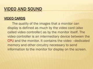 The quality of the images that a monitor can
display is defined as much by the video card (also
called video controller) as by the monitor itself. The
video controller is an intermediary device between the
CPU and the monitor. It contains the video –dedicated
memory and other circuitry necessary to send
information to the monitor for display on the screen.
 