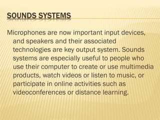 Microphones are now important input devices,
and speakers and their associated
technologies are key output system. Sounds
systems are especially useful to people who
use their computer to create or use multimedia
products, watch videos or listen to music, or
participate in online activities such as
videoconferences or distance learning.
 