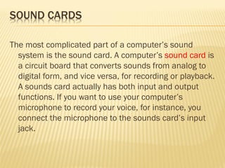 The most complicated part of a computer’s sound
system is the sound card. A computer’s sound card is
a circuit board that converts sounds from analog to
digital form, and vice versa, for recording or playback.
A sounds card actually has both input and output
functions. If you want to use your computer’s
microphone to record your voice, for instance, you
connect the microphone to the sounds card’s input
jack.
 