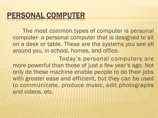 The most common types of computer is personal
computer- a personal computer that is designed to sit
on a desk or table. These are the systems you see all
around you, in school, homes, and office.
Today’s personal computers are
more powerful than those of just a few year’s ago. Not
only do these machine enable people to do their jobs
with greater ease and efficient, but they can be used
to communicate, produce music, edit photographs
and videos, etc.
 