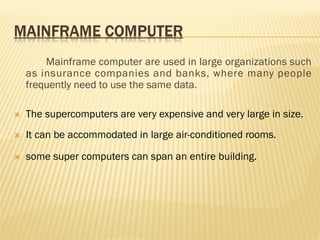 Mainframe computer are used in large organizations such
as insurance companies and banks, where many people
frequently need to use the same data.
 The supercomputers are very expensive and very large in size.
 It can be accommodated in large air-conditioned rooms.
 some super computers can span an entire building.
 