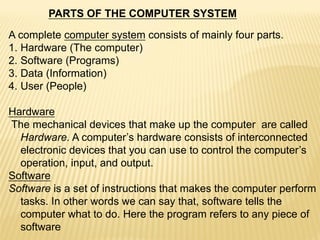 PARTS OF THE COMPUTER SYSTEM
A complete computer system consists of mainly four parts.
1. Hardware (The computer)
2. Software (Programs)
3. Data (Information)
4. User (People)
Hardware
The mechanical devices that make up the computer are called
Hardware. A computer’s hardware consists of interconnected
electronic devices that you can use to control the computer’s
operation, input, and output.
Software
Software is a set of instructions that makes the computer perform
tasks. In other words we can say that, software tells the
computer what to do. Here the program refers to any piece of
software
 