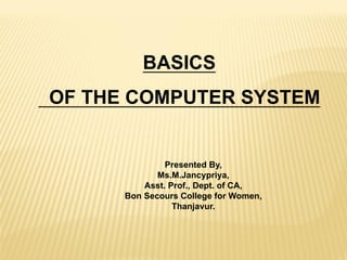 BASICS
OF THE COMPUTER SYSTEM
Presented By,
Ms.M.Jancypriya,
Asst. Prof., Dept. of CA,
Bon Secours College for Women,
Thanjavur.
 