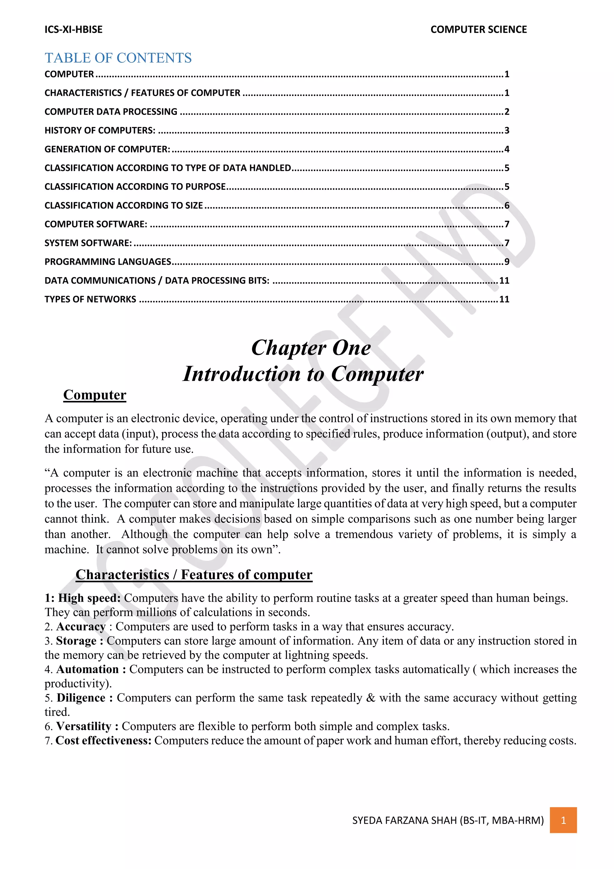 ICS-XI-HBISE COMPUTER SCIENCE
SYEDA FARZANA SHAH (BS-IT, MBA-HRM) 1
TABLE OF CONTENTS
COMPUTER......................................................................................................................................................1
CHARACTERISTICS / FEATURES OF COMPUTER ................................................................................................1
COMPUTER DATA PROCESSING .......................................................................................................................2
HISTORY OF COMPUTERS: ...............................................................................................................................3
GENERATION OF COMPUTER:..........................................................................................................................4
CLASSIFICATION ACCORDING TO TYPE OF DATA HANDLED..............................................................................5
CLASSIFICATION ACCORDING TO PURPOSE......................................................................................................5
CLASSIFICATION ACCORDING TO SIZE..............................................................................................................6
COMPUTER SOFTWARE: ..................................................................................................................................7
SYSTEM SOFTWARE:........................................................................................................................................7
PROGRAMMING LANGUAGES..........................................................................................................................9
DATA COMMUNICATIONS / DATA PROCESSING BITS: ...................................................................................11
TYPES OF NETWORKS ....................................................................................................................................11
Chapter One
Introduction to Computer
Computer
A computer is an electronic device, operating under the control of instructions stored in its own memory that
can accept data (input), process the data according to specified rules, produce information (output), and store
the information for future use.
“A computer is an electronic machine that accepts information, stores it until the information is needed,
processes the information according to the instructions provided by the user, and finally returns the results
to the user. The computer can store and manipulate large quantities of data at very high speed, but a computer
cannot think. A computer makes decisions based on simple comparisons such as one number being larger
than another. Although the computer can help solve a tremendous variety of problems, it is simply a
machine. It cannot solve problems on its own”.
Characteristics / Features of computer
1: High speed: Computers have the ability to perform routine tasks at a greater speed than human beings.
They can perform millions of calculations in seconds.
2. Accuracy : Computers are used to perform tasks in a way that ensures accuracy.
3. Storage : Computers can store large amount of information. Any item of data or any instruction stored in
the memory can be retrieved by the computer at lightning speeds.
4. Automation : Computers can be instructed to perform complex tasks automatically ( which increases the
productivity).
5. Diligence : Computers can perform the same task repeatedly & with the same accuracy without getting
tired.
6. Versatility : Computers are flexible to perform both simple and complex tasks.
7. Cost effectiveness: Computers reduce the amount of paper work and human effort, thereby reducing costs.
 