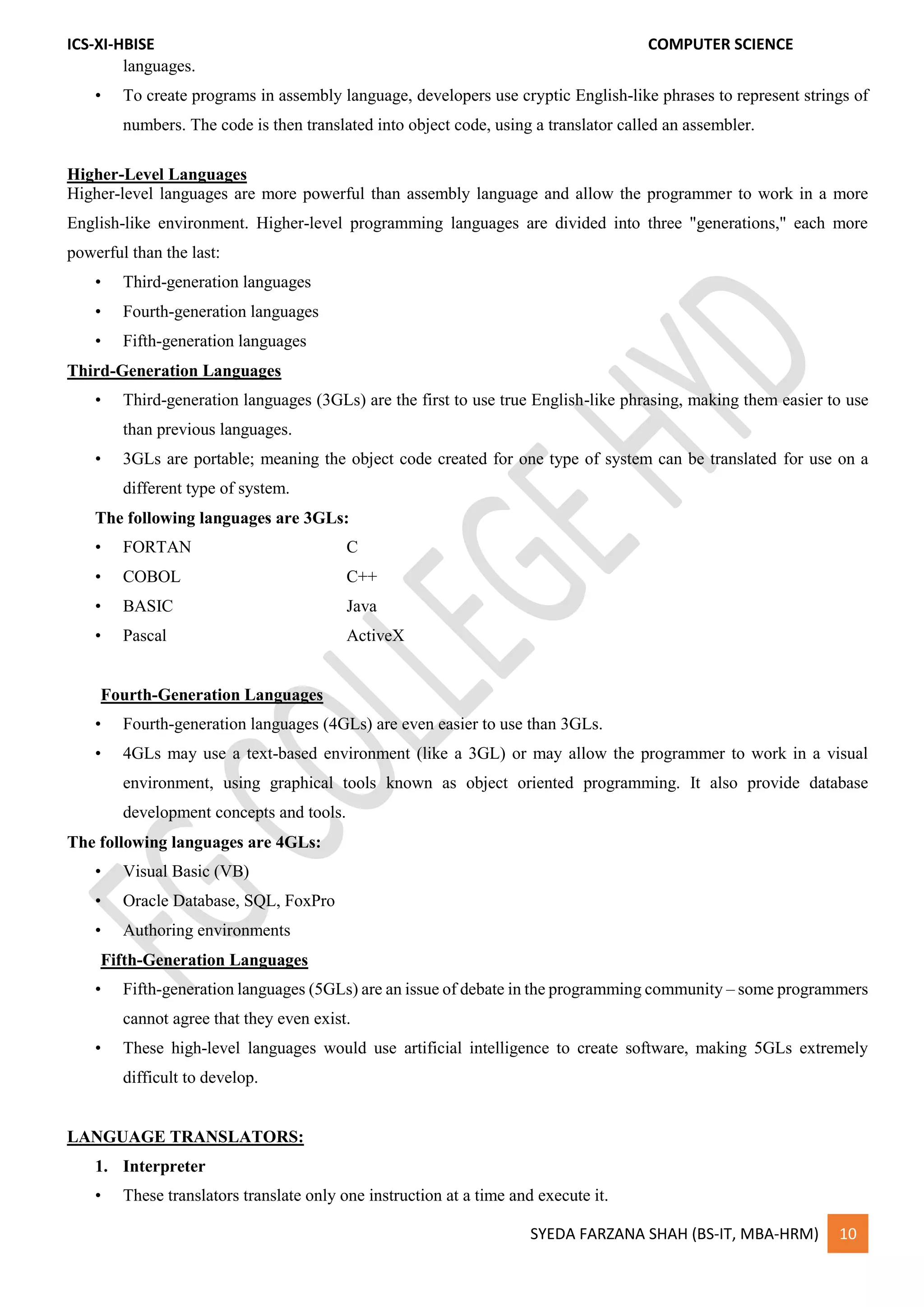 ICS-XI-HBISE COMPUTER SCIENCE
SYEDA FARZANA SHAH (BS-IT, MBA-HRM) 10
languages.
• To create programs in assembly language, developers use cryptic English-like phrases to represent strings of
numbers. The code is then translated into object code, using a translator called an assembler.
Higher-Level Languages
Higher-level languages are more powerful than assembly language and allow the programmer to work in a more
English-like environment. Higher-level programming languages are divided into three "generations," each more
powerful than the last:
• Third-generation languages
• Fourth-generation languages
• Fifth-generation languages
Third-Generation Languages
• Third-generation languages (3GLs) are the first to use true English-like phrasing, making them easier to use
than previous languages.
• 3GLs are portable; meaning the object code created for one type of system can be translated for use on a
different type of system.
The following languages are 3GLs:
• FORTAN C
• COBOL C++
• BASIC Java
• Pascal ActiveX
Fourth-Generation Languages
• Fourth-generation languages (4GLs) are even easier to use than 3GLs.
• 4GLs may use a text-based environment (like a 3GL) or may allow the programmer to work in a visual
environment, using graphical tools known as object oriented programming. It also provide database
development concepts and tools.
The following languages are 4GLs:
• Visual Basic (VB)
• Oracle Database, SQL, FoxPro
• Authoring environments
Fifth-Generation Languages
• Fifth-generation languages (5GLs) are an issue of debate in the programming community – some programmers
cannot agree that they even exist.
• These high-level languages would use artificial intelligence to create software, making 5GLs extremely
difficult to develop.
LANGUAGE TRANSLATORS:
1. Interpreter
• These translators translate only one instruction at a time and execute it.
 