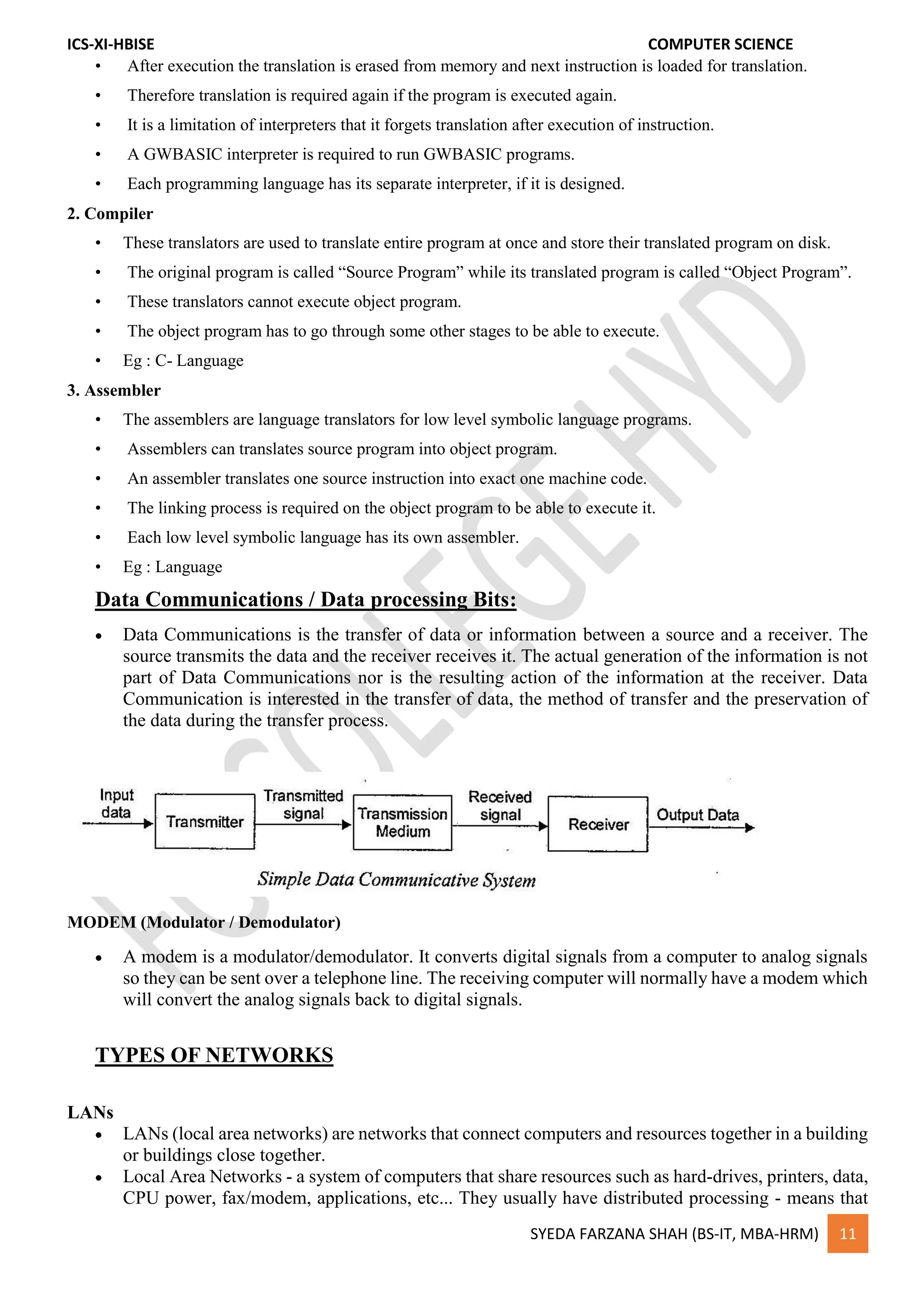 ICS-XI-HBISE COMPUTER SCIENCE
SYEDA FARZANA SHAH (BS-IT, MBA-HRM) 11
• After execution the translation is erased from memory and next instruction is loaded for translation.
• Therefore translation is required again if the program is executed again.
• It is a limitation of interpreters that it forgets translation after execution of instruction.
• A GWBASIC interpreter is required to run GWBASIC programs.
• Each programming language has its separate interpreter, if it is designed.
2. Compiler
• These translators are used to translate entire program at once and store their translated program on disk.
• The original program is called “Source Program” while its translated program is called “Object Program”.
• These translators cannot execute object program.
• The object program has to go through some other stages to be able to execute.
• Eg : C- Language
3. Assembler
• The assemblers are language translators for low level symbolic language programs.
• Assemblers can translates source program into object program.
• An assembler translates one source instruction into exact one machine code.
• The linking process is required on the object program to be able to execute it.
• Each low level symbolic language has its own assembler.
• Eg : Language
Data Communications / Data processing Bits:
 Data Communications is the transfer of data or information between a source and a receiver. The
source transmits the data and the receiver receives it. The actual generation of the information is not
part of Data Communications nor is the resulting action of the information at the receiver. Data
Communication is interested in the transfer of data, the method of transfer and the preservation of
the data during the transfer process.
MODEM (Modulator / Demodulator)
 A modem is a modulator/demodulator. It converts digital signals from a computer to analog signals
so they can be sent over a telephone line. The receiving computer will normally have a modem which
will convert the analog signals back to digital signals.
TYPES OF NETWORKS
LANs
 LANs (local area networks) are networks that connect computers and resources together in a building
or buildings close together.
 Local Area Networks - a system of computers that share resources such as hard-drives, printers, data,
CPU power, fax/modem, applications, etc... They usually have distributed processing - means that
 