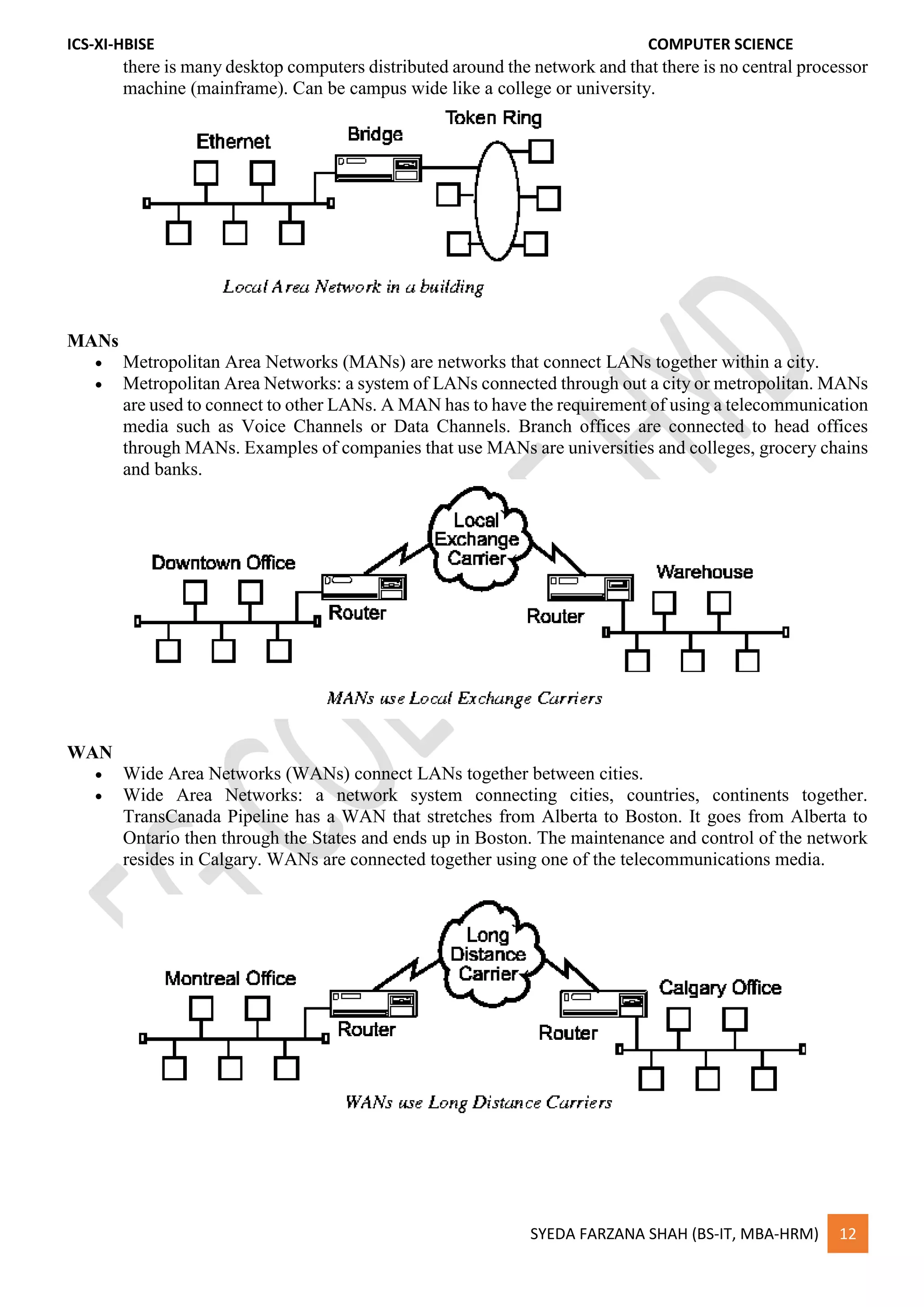 ICS-XI-HBISE COMPUTER SCIENCE
SYEDA FARZANA SHAH (BS-IT, MBA-HRM) 12
there is many desktop computers distributed around the network and that there is no central processor
machine (mainframe). Can be campus wide like a college or university.
MANs
 Metropolitan Area Networks (MANs) are networks that connect LANs together within a city.
 Metropolitan Area Networks: a system of LANs connected through out a city or metropolitan. MANs
are used to connect to other LANs. A MAN has to have the requirement of using a telecommunication
media such as Voice Channels or Data Channels. Branch offices are connected to head offices
through MANs. Examples of companies that use MANs are universities and colleges, grocery chains
and banks.
WAN
 Wide Area Networks (WANs) connect LANs together between cities.
 Wide Area Networks: a network system connecting cities, countries, continents together.
TransCanada Pipeline has a WAN that stretches from Alberta to Boston. It goes from Alberta to
Ontario then through the States and ends up in Boston. The maintenance and control of the network
resides in Calgary. WANs are connected together using one of the telecommunications media.
 