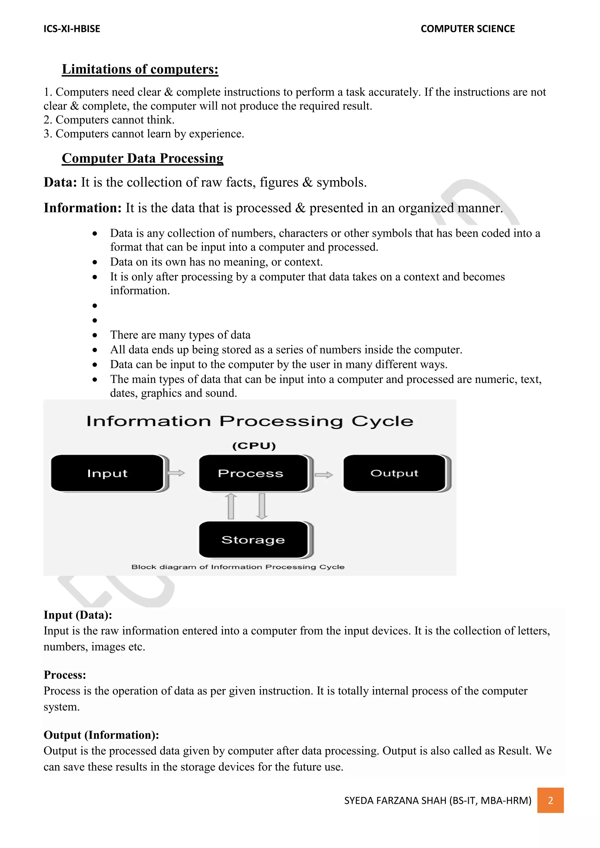 ICS-XI-HBISE COMPUTER SCIENCE
SYEDA FARZANA SHAH (BS-IT, MBA-HRM) 2
Limitations of computers:
1. Computers need clear & complete instructions to perform a task accurately. If the instructions are not
clear & complete, the computer will not produce the required result.
2. Computers cannot think.
3. Computers cannot learn by experience.
Computer Data Processing
Data: It is the collection of raw facts, figures & symbols.
Information: It is the data that is processed & presented in an organized manner.
 Data is any collection of numbers, characters or other symbols that has been coded into a
format that can be input into a computer and processed.
 Data on its own has no meaning, or context.
 It is only after processing by a computer that data takes on a context and becomes
information.


 There are many types of data
 All data ends up being stored as a series of numbers inside the computer.
 Data can be input to the computer by the user in many different ways.
 The main types of data that can be input into a computer and processed are numeric, text,
dates, graphics and sound.
Input (Data):
Input is the raw information entered into a computer from the input devices. It is the collection of letters,
numbers, images etc.
Process:
Process is the operation of data as per given instruction. It is totally internal process of the computer
system.
Output (Information):
Output is the processed data given by computer after data processing. Output is also called as Result. We
can save these results in the storage devices for the future use.
 