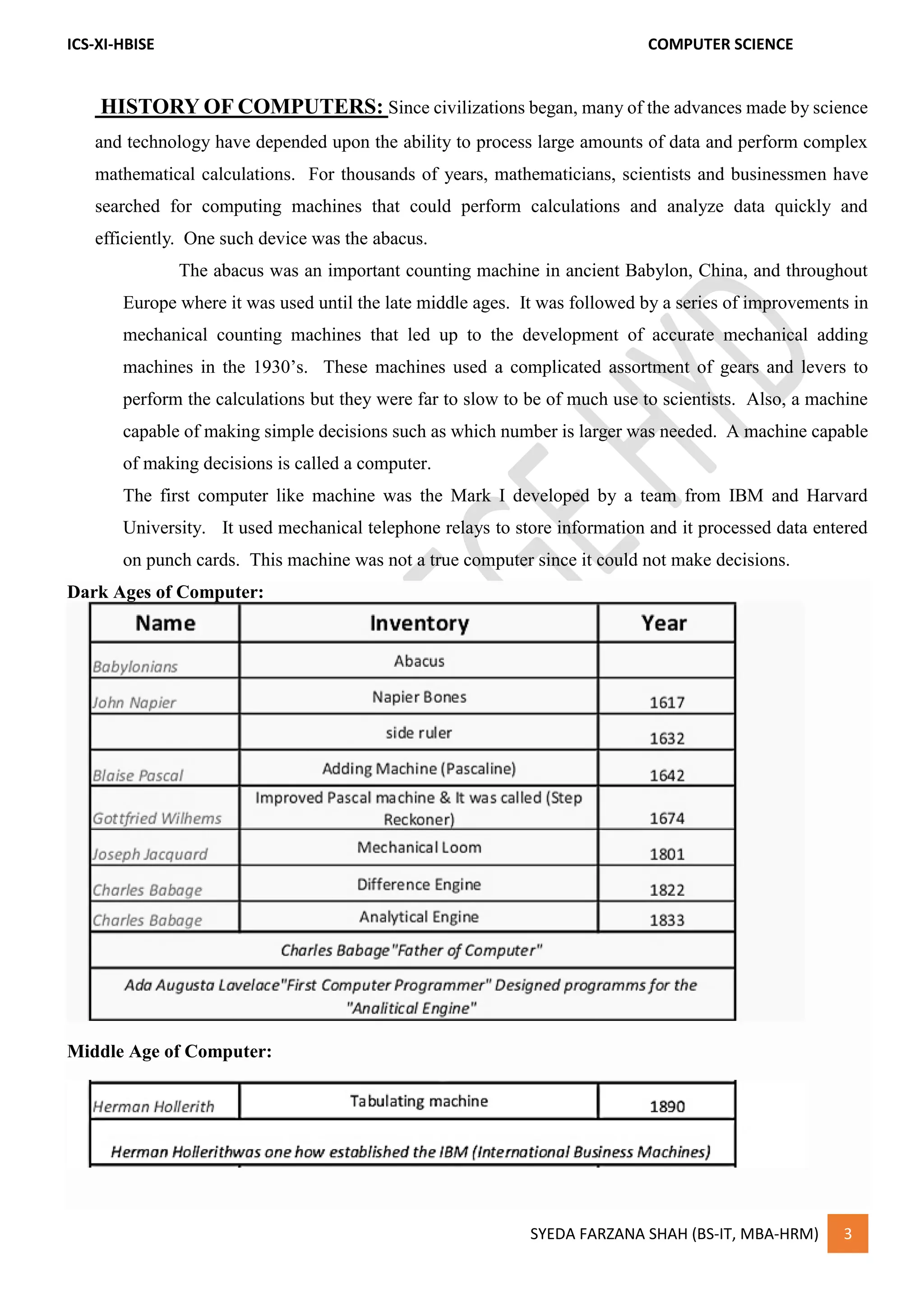 ICS-XI-HBISE COMPUTER SCIENCE
SYEDA FARZANA SHAH (BS-IT, MBA-HRM) 3
HISTORY OF COMPUTERS: Since civilizations began, many of the advances made by science
and technology have depended upon the ability to process large amounts of data and perform complex
mathematical calculations. For thousands of years, mathematicians, scientists and businessmen have
searched for computing machines that could perform calculations and analyze data quickly and
efficiently. One such device was the abacus.
The abacus was an important counting machine in ancient Babylon, China, and throughout
Europe where it was used until the late middle ages. It was followed by a series of improvements in
mechanical counting machines that led up to the development of accurate mechanical adding
machines in the 1930’s. These machines used a complicated assortment of gears and levers to
perform the calculations but they were far to slow to be of much use to scientists. Also, a machine
capable of making simple decisions such as which number is larger was needed. A machine capable
of making decisions is called a computer.
The first computer like machine was the Mark I developed by a team from IBM and Harvard
University. It used mechanical telephone relays to store information and it processed data entered
on punch cards. This machine was not a true computer since it could not make decisions.
Dark Ages of Computer:
Middle Age of Computer:
 