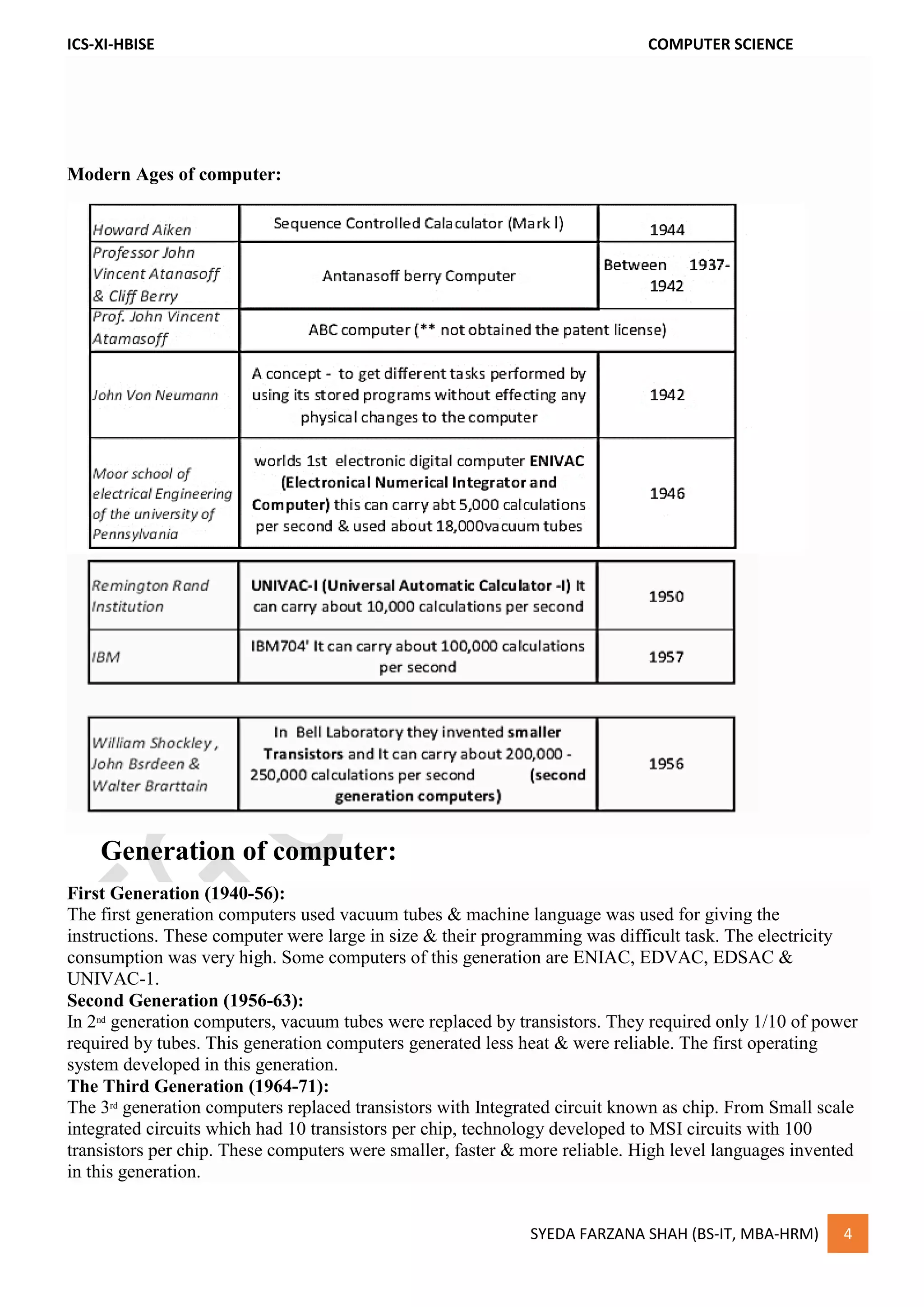 ICS-XI-HBISE COMPUTER SCIENCE
SYEDA FARZANA SHAH (BS-IT, MBA-HRM) 4
Modern Ages of computer:
Generation of computer:
First Generation (1940-56):
The first generation computers used vacuum tubes & machine language was used for giving the
instructions. These computer were large in size & their programming was difficult task. The electricity
consumption was very high. Some computers of this generation are ENIAC, EDVAC, EDSAC &
UNIVAC-1.
Second Generation (1956-63):
In 2nd
generation computers, vacuum tubes were replaced by transistors. They required only 1/10 of power
required by tubes. This generation computers generated less heat & were reliable. The first operating
system developed in this generation.
The Third Generation (1964-71):
The 3rd
generation computers replaced transistors with Integrated circuit known as chip. From Small scale
integrated circuits which had 10 transistors per chip, technology developed to MSI circuits with 100
transistors per chip. These computers were smaller, faster & more reliable. High level languages invented
in this generation.
 