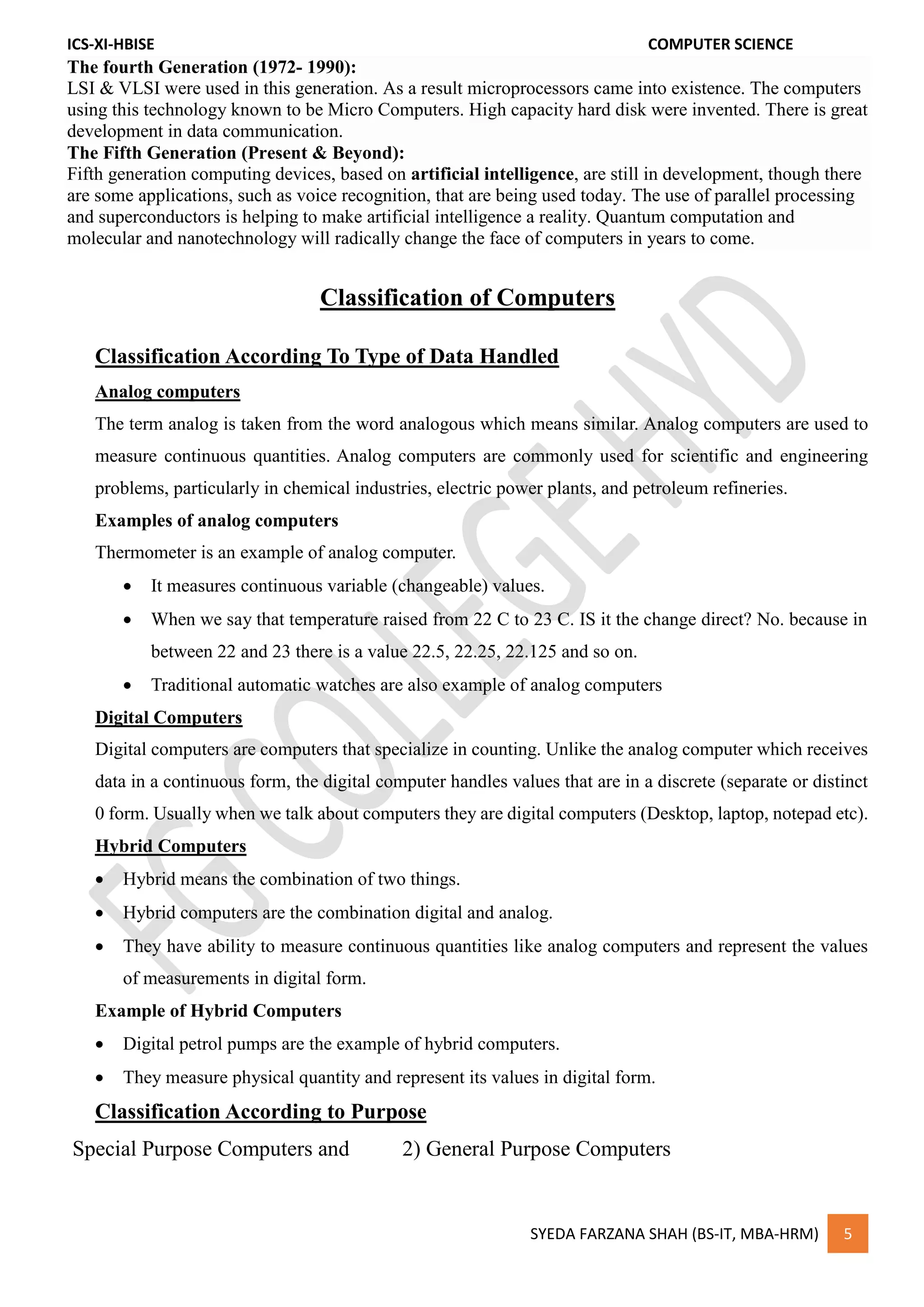 ICS-XI-HBISE COMPUTER SCIENCE
SYEDA FARZANA SHAH (BS-IT, MBA-HRM) 5
The fourth Generation (1972- 1990):
LSI & VLSI were used in this generation. As a result microprocessors came into existence. The computers
using this technology known to be Micro Computers. High capacity hard disk were invented. There is great
development in data communication.
The Fifth Generation (Present & Beyond):
Fifth generation computing devices, based on artificial intelligence, are still in development, though there
are some applications, such as voice recognition, that are being used today. The use of parallel processing
and superconductors is helping to make artificial intelligence a reality. Quantum computation and
molecular and nanotechnology will radically change the face of computers in years to come.
Classification of Computers
Classification According To Type of Data Handled
Analog computers
The term analog is taken from the word analogous which means similar. Analog computers are used to
measure continuous quantities. Analog computers are commonly used for scientific and engineering
problems, particularly in chemical industries, electric power plants, and petroleum refineries.
Examples of analog computers
Thermometer is an example of analog computer.
 It measures continuous variable (changeable) values.
 When we say that temperature raised from 22 C to 23 C. IS it the change direct? No. because in
between 22 and 23 there is a value 22.5, 22.25, 22.125 and so on.
 Traditional automatic watches are also example of analog computers
Digital Computers
Digital computers are computers that specialize in counting. Unlike the analog computer which receives
data in a continuous form, the digital computer handles values that are in a discrete (separate or distinct
0 form. Usually when we talk about computers they are digital computers (Desktop, laptop, notepad etc).
Hybrid Computers
 Hybrid means the combination of two things.
 Hybrid computers are the combination digital and analog.
 They have ability to measure continuous quantities like analog computers and represent the values
of measurements in digital form.
Example of Hybrid Computers
 Digital petrol pumps are the example of hybrid computers.
 They measure physical quantity and represent its values in digital form.
Classification According to Purpose
Special Purpose Computers and 2) General Purpose Computers
 