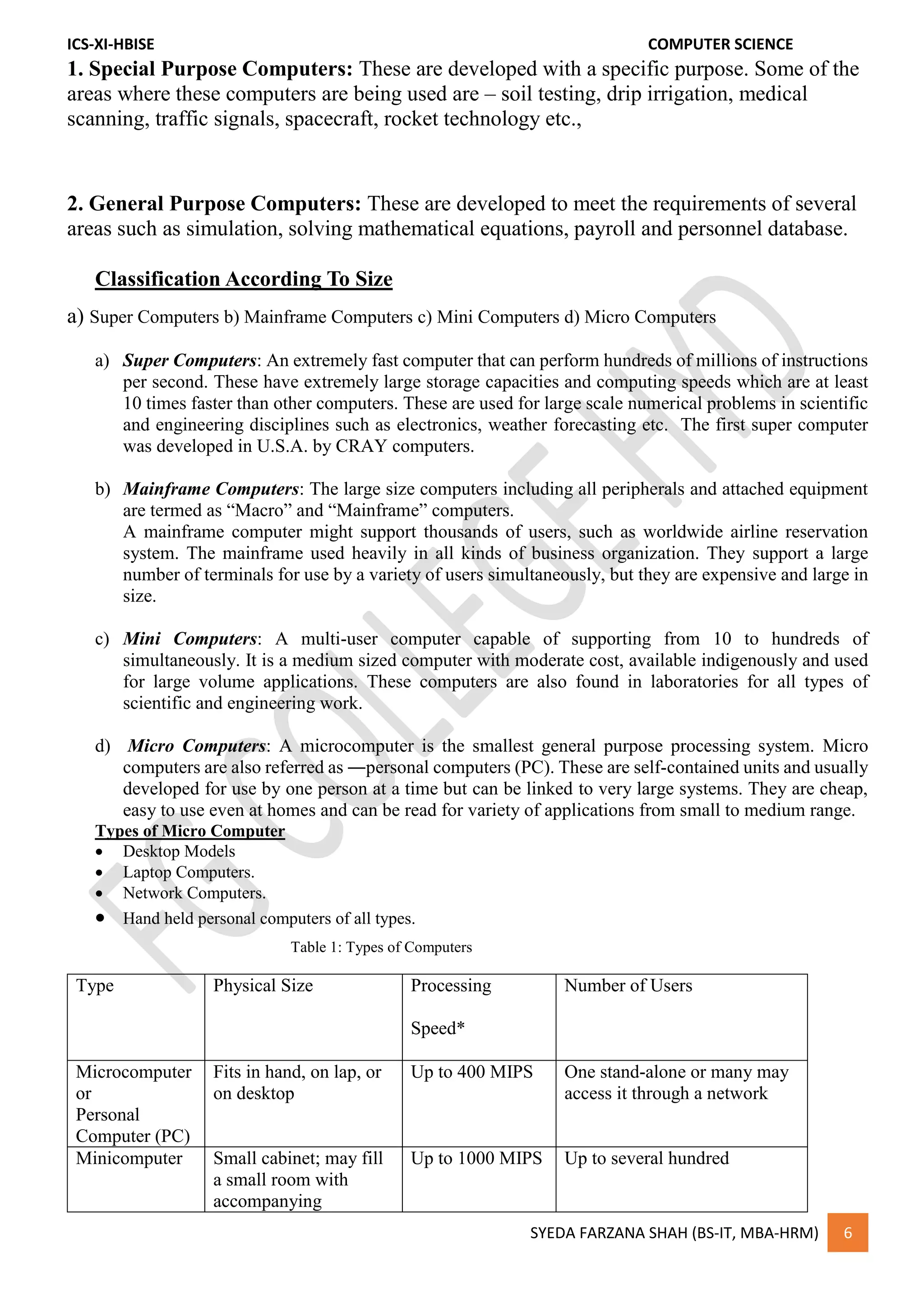 ICS-XI-HBISE COMPUTER SCIENCE
SYEDA FARZANA SHAH (BS-IT, MBA-HRM) 6
1. Special Purpose Computers: These are developed with a specific purpose. Some of the
areas where these computers are being used are – soil testing, drip irrigation, medical
scanning, traffic signals, spacecraft, rocket technology etc.,
2. General Purpose Computers: These are developed to meet the requirements of several
areas such as simulation, solving mathematical equations, payroll and personnel database.
Classification According To Size
a) Super Computers b) Mainframe Computers c) Mini Computers d) Micro Computers
a) Super Computers: An extremely fast computer that can perform hundreds of millions of instructions
per second. These have extremely large storage capacities and computing speeds which are at least
10 times faster than other computers. These are used for large scale numerical problems in scientific
and engineering disciplines such as electronics, weather forecasting etc. The first super computer
was developed in U.S.A. by CRAY computers.
b) Mainframe Computers: The large size computers including all peripherals and attached equipment
are termed as “Macro” and “Mainframe” computers.
A mainframe computer might support thousands of users, such as worldwide airline reservation
system. The mainframe used heavily in all kinds of business organization. They support a large
number of terminals for use by a variety of users simultaneously, but they are expensive and large in
size.
c) Mini Computers: A multi-user computer capable of supporting from 10 to hundreds of
simultaneously. It is a medium sized computer with moderate cost, available indigenously and used
for large volume applications. These computers are also found in laboratories for all types of
scientific and engineering work.
d) Micro Computers: A microcomputer is the smallest general purpose processing system. Micro
computers are also referred as ―personal computers (PC). These are self-contained units and usually
developed for use by one person at a time but can be linked to very large systems. They are cheap,
easy to use even at homes and can be read for variety of applications from small to medium range.
Types of Micro Computer
 Desktop Models
 Laptop Computers.
 Network Computers.
 Hand held personal computers of all types.
Table 1: Types of Computers
Type Physical Size Processing
Speed*
Number of Users
Microcomputer
or
Personal
Computer (PC)
Fits in hand, on lap, or
on desktop
Up to 400 MIPS One stand-alone or many may
access it through a network
Minicomputer Small cabinet; may fill
a small room with
accompanying
Up to 1000 MIPS Up to several hundred
 
