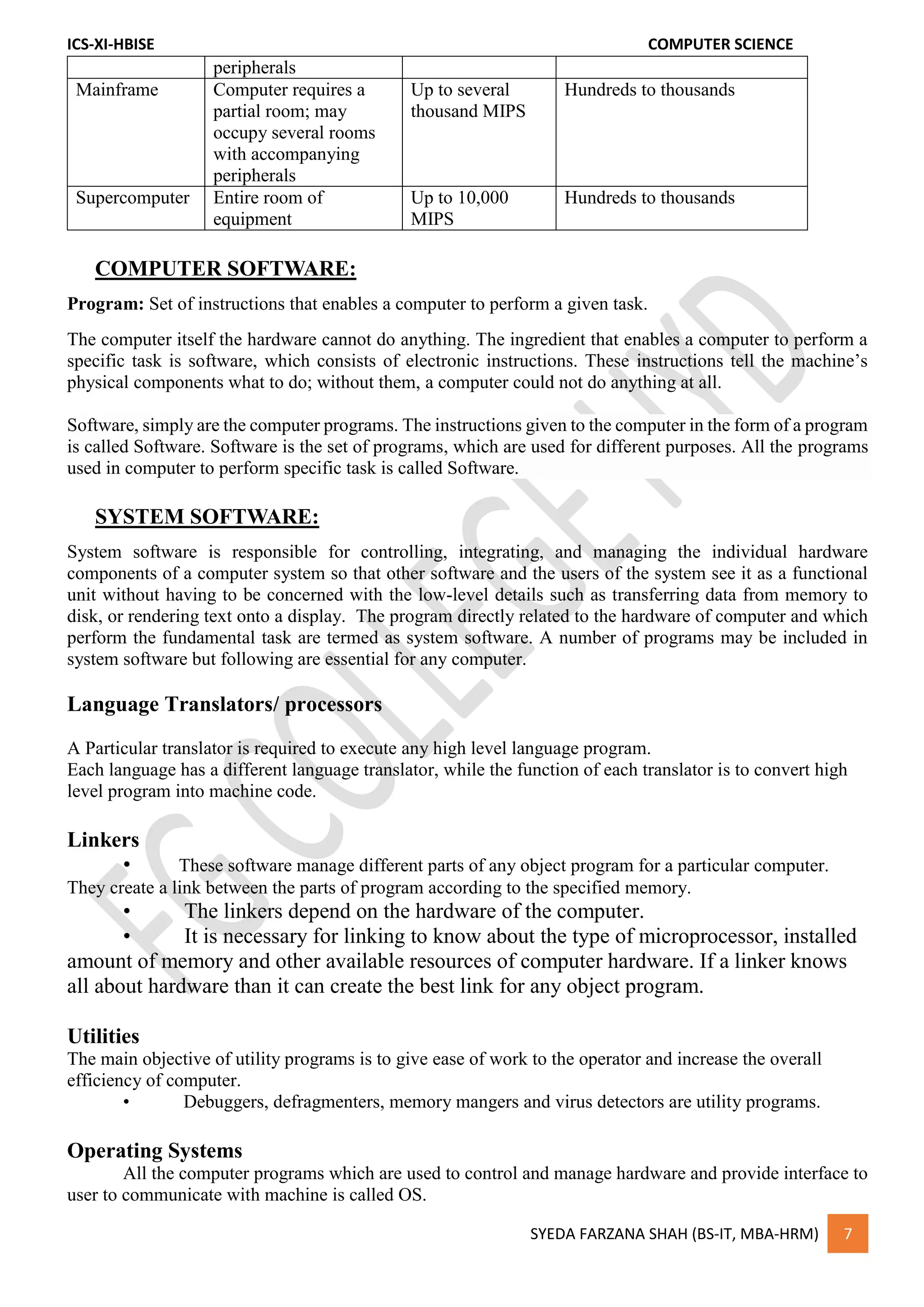 ICS-XI-HBISE COMPUTER SCIENCE
SYEDA FARZANA SHAH (BS-IT, MBA-HRM) 7
peripherals
Mainframe Computer requires a
partial room; may
occupy several rooms
with accompanying
peripherals
Up to several
thousand MIPS
Hundreds to thousands
Supercomputer Entire room of
equipment
Up to 10,000
MIPS
Hundreds to thousands
COMPUTER SOFTWARE:
Program: Set of instructions that enables a computer to perform a given task.
The computer itself the hardware cannot do anything. The ingredient that enables a computer to perform a
specific task is software, which consists of electronic instructions. These instructions tell the machine’s
physical components what to do; without them, a computer could not do anything at all.
Software, simply are the computer programs. The instructions given to the computer in the form of a program
is called Software. Software is the set of programs, which are used for different purposes. All the programs
used in computer to perform specific task is called Software.
SYSTEM SOFTWARE:
System software is responsible for controlling, integrating, and managing the individual hardware
components of a computer system so that other software and the users of the system see it as a functional
unit without having to be concerned with the low-level details such as transferring data from memory to
disk, or rendering text onto a display. The program directly related to the hardware of computer and which
perform the fundamental task are termed as system software. A number of programs may be included in
system software but following are essential for any computer.
Language Translators/ processors
A Particular translator is required to execute any high level language program.
Each language has a different language translator, while the function of each translator is to convert high
level program into machine code.
Linkers
• These software manage different parts of any object program for a particular computer.
They create a link between the parts of program according to the specified memory.
• The linkers depend on the hardware of the computer.
• It is necessary for linking to know about the type of microprocessor, installed
amount of memory and other available resources of computer hardware. If a linker knows
all about hardware than it can create the best link for any object program.
Utilities
The main objective of utility programs is to give ease of work to the operator and increase the overall
efficiency of computer.
• Debuggers, defragmenters, memory mangers and virus detectors are utility programs.
Operating Systems
All the computer programs which are used to control and manage hardware and provide interface to
user to communicate with machine is called OS.
 