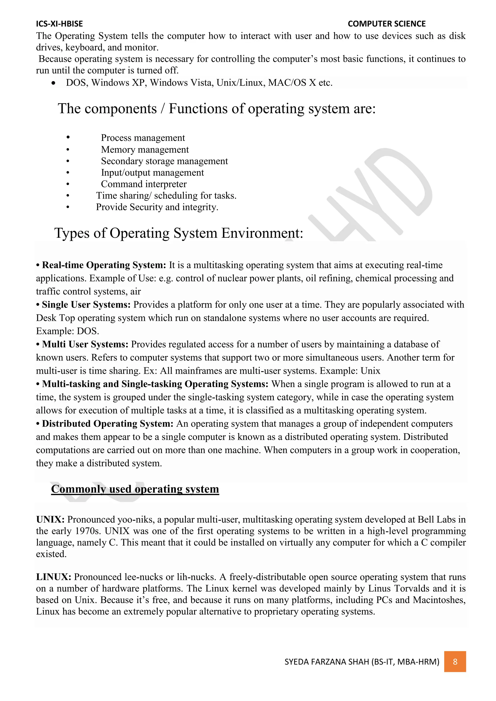 ICS-XI-HBISE COMPUTER SCIENCE
SYEDA FARZANA SHAH (BS-IT, MBA-HRM) 8
The Operating System tells the computer how to interact with user and how to use devices such as disk
drives, keyboard, and monitor.
Because operating system is necessary for controlling the computer’s most basic functions, it continues to
run until the computer is turned off.
 DOS, Windows XP, Windows Vista, Unix/Linux, MAC/OS X etc.
The components / Functions of operating system are:
• Process management
• Memory management
• Secondary storage management
• Input/output management
• Command interpreter
• Time sharing/ scheduling for tasks.
• Provide Security and integrity.
Types of Operating System Environment:
• Real-time Operating System: It is a multitasking operating system that aims at executing real-time
applications. Example of Use: e.g. control of nuclear power plants, oil refining, chemical processing and
traffic control systems, air
• Single User Systems: Provides a platform for only one user at a time. They are popularly associated with
Desk Top operating system which run on standalone systems where no user accounts are required.
Example: DOS.
• Multi User Systems: Provides regulated access for a number of users by maintaining a database of
known users. Refers to computer systems that support two or more simultaneous users. Another term for
multi-user is time sharing. Ex: All mainframes are multi-user systems. Example: Unix
• Multi-tasking and Single-tasking Operating Systems: When a single program is allowed to run at a
time, the system is grouped under the single-tasking system category, while in case the operating system
allows for execution of multiple tasks at a time, it is classified as a multitasking operating system.
• Distributed Operating System: An operating system that manages a group of independent computers
and makes them appear to be a single computer is known as a distributed operating system. Distributed
computations are carried out on more than one machine. When computers in a group work in cooperation,
they make a distributed system.
Commonly used operating system
UNIX: Pronounced yoo-niks, a popular multi-user, multitasking operating system developed at Bell Labs in
the early 1970s. UNIX was one of the first operating systems to be written in a high-level programming
language, namely C. This meant that it could be installed on virtually any computer for which a C compiler
existed.
LINUX: Pronounced lee-nucks or lih-nucks. A freely-distributable open source operating system that runs
on a number of hardware platforms. The Linux kernel was developed mainly by Linus Torvalds and it is
based on Unix. Because it’s free, and because it runs on many platforms, including PCs and Macintoshes,
Linux has become an extremely popular alternative to proprietary operating systems.
 