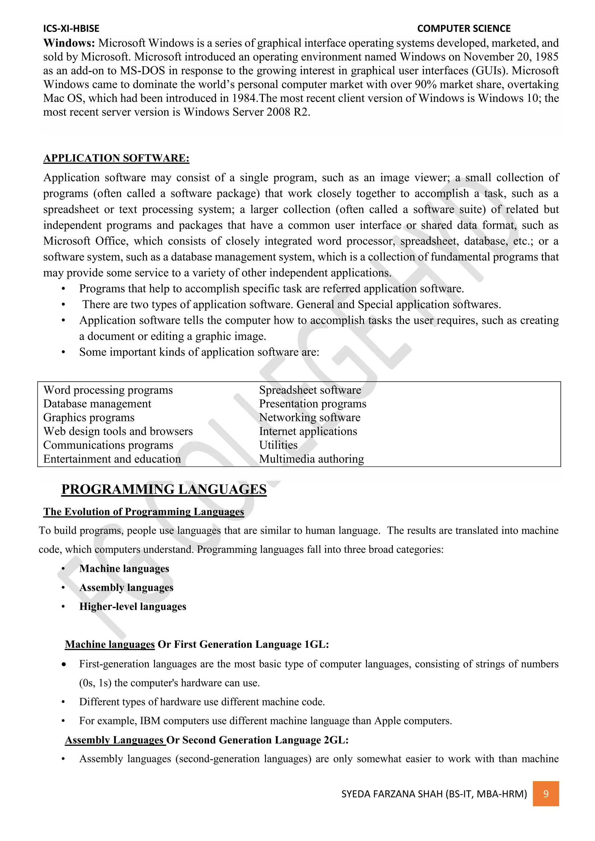ICS-XI-HBISE COMPUTER SCIENCE
SYEDA FARZANA SHAH (BS-IT, MBA-HRM) 9
Windows: Microsoft Windows is a series of graphical interface operating systems developed, marketed, and
sold by Microsoft. Microsoft introduced an operating environment named Windows on November 20, 1985
as an add-on to MS-DOS in response to the growing interest in graphical user interfaces (GUIs). Microsoft
Windows came to dominate the world’s personal computer market with over 90% market share, overtaking
Mac OS, which had been introduced in 1984.The most recent client version of Windows is Windows 10; the
most recent server version is Windows Server 2008 R2.
APPLICATION SOFTWARE:
Application software may consist of a single program, such as an image viewer; a small collection of
programs (often called a software package) that work closely together to accomplish a task, such as a
spreadsheet or text processing system; a larger collection (often called a software suite) of related but
independent programs and packages that have a common user interface or shared data format, such as
Microsoft Office, which consists of closely integrated word processor, spreadsheet, database, etc.; or a
software system, such as a database management system, which is a collection of fundamental programs that
may provide some service to a variety of other independent applications.
• Programs that help to accomplish specific task are referred application software.
• There are two types of application software. General and Special application softwares.
• Application software tells the computer how to accomplish tasks the user requires, such as creating
a document or editing a graphic image.
• Some important kinds of application software are:
Word processing programs Spreadsheet software
Database management Presentation programs
Graphics programs Networking software
Web design tools and browsers Internet applications
Communications programs Utilities
Entertainment and education Multimedia authoring
PROGRAMMING LANGUAGES
The Evolution of Programming Languages
To build programs, people use languages that are similar to human language. The results are translated into machine
code, which computers understand. Programming languages fall into three broad categories:
• Machine languages
• Assembly languages
• Higher-level languages
Machine languages Or First Generation Language 1GL:
 First-generation languages are the most basic type of computer languages, consisting of strings of numbers
(0s, 1s) the computer's hardware can use.
• Different types of hardware use different machine code.
• For example, IBM computers use different machine language than Apple computers.
Assembly Languages Or Second Generation Language 2GL:
• Assembly languages (second-generation languages) are only somewhat easier to work with than machine
 