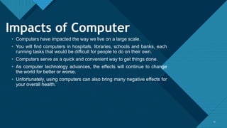 Click to edit Master title style
1313
Impacts of Computer
• Computers have impacted the way we live on a large scale.
• You will find computers in hospitals, libraries, schools and banks, each
running tasks that would be difficult for people to do on their own.
• Computers serve as a quick and convenient way to get things done.
• As computer technology advances, the effects will continue to change
the world for better or worse.
• Unfortunately, using computers can also bring many negative effects for
your overall health.
 