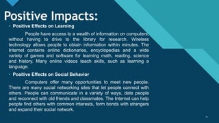 Click to edit Master title style
14
Positive Impacts:
• Positive Effects on Learning
People have access to a wealth of information on computers,
without having to drive to the library for research. Wireless
technology allows people to obtain information within minutes. The
Internet contains online dictionaries, encyclopedias and a wide
variety of games and software for learning math, reading, science
and history. Many online videos teach skills, such as learning a
language.
• Positive Effects on Social Behavior
Computers offer many opportunities to meet new people.
There are many social networking sites that let people connect with
others. People can communicate in a variety of ways, date people
and reconnect with old friends and classmates. The Internet can help
people find others with common interests, form bonds with strangers
and expand their social network.
14
 