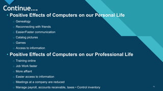Click to edit Master title style
15
Continue….
• Positive Effects of Computers on our Personal Life
o Genealogy
o Reconnecting with friends
o Easier/Faster communication
o Catalog pictures
o Games
o Access to information
• Positive Effects of Computers on our Professional Life
o Training online
o Job Work faster
o More affiant
o Easier access to information
o Meetings at a company are reduced
o Manage payroll, accounts receivable, taxes • Control inventory 15
 