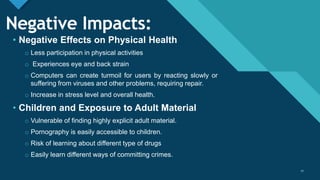 Click to edit Master title style
17
Negative Impacts:
• Negative Effects on Physical Health
o Less participation in physical activities
o Experiences eye and back strain
o Computers can create turmoil for users by reacting slowly or
suffering from viruses and other problems, requiring repair.
o Increase in stress level and overall health.
• Children and Exposure to Adult Material
o Vulnerable of finding highly explicit adult material.
o Pornography is easily accessible to children.
o Risk of learning about different type of drugs
o Easily learn different ways of committing crimes.
17
 