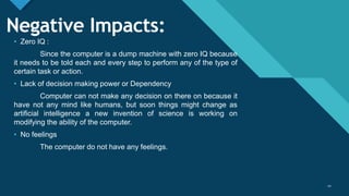 Click to edit Master title style
20
Negative Impacts:
• Zero IQ :
Since the computer is a dump machine with zero IQ because
it needs to be told each and every step to perform any of the type of
certain task or action.
• Lack of decision making power or Dependency
Computer can not make any decision on there on because it
have not any mind like humans, but soon things might change as
artificial intelligence a new invention of science is working on
modifying the ability of the computer.
• No feelings
The computer do not have any feelings.
20
 