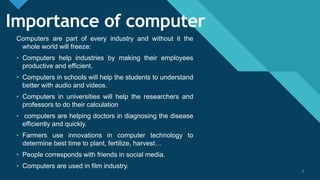 Click to edit Master title style
3
Importance of computer
Computers are part of every industry and without it the
whole world will freeze:
• Computers help industries by making their employees
productive and efficient.
• Computers in schools will help the students to understand
better with audio and videos.
• Computers in universities will help the researchers and
professors to do their calculation
• computers are helping doctors in diagnosing the disease
efficiently and quickly.
• Farmers use innovations in computer technology to
determine best time to plant, fertilize, harvest…
• People corresponds with friends in social media.
• Computers are used in film industry.
3
 