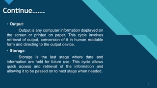 Click to edit Master title style
7
Continue…….
• Output:
Output is any computer information displayed on
the screen or printed on paper. This cycle involves
retrieval of output, conversion of it in human readable
form and directing to the output device.
• Storage:
Storage is the last stage where data and
information are held for future use. This cycle allows
quick access and retrieval of the information and
allowing it to be passed on to next stage when needed.
7
 