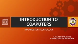 INTRODUCTION TO
COMPUTERS
INFORMATION TECHNOLOGY
P.W.G.T.BANDARANAYAKE
IT INSTROCTOR OF MAWATHAGAMA
 