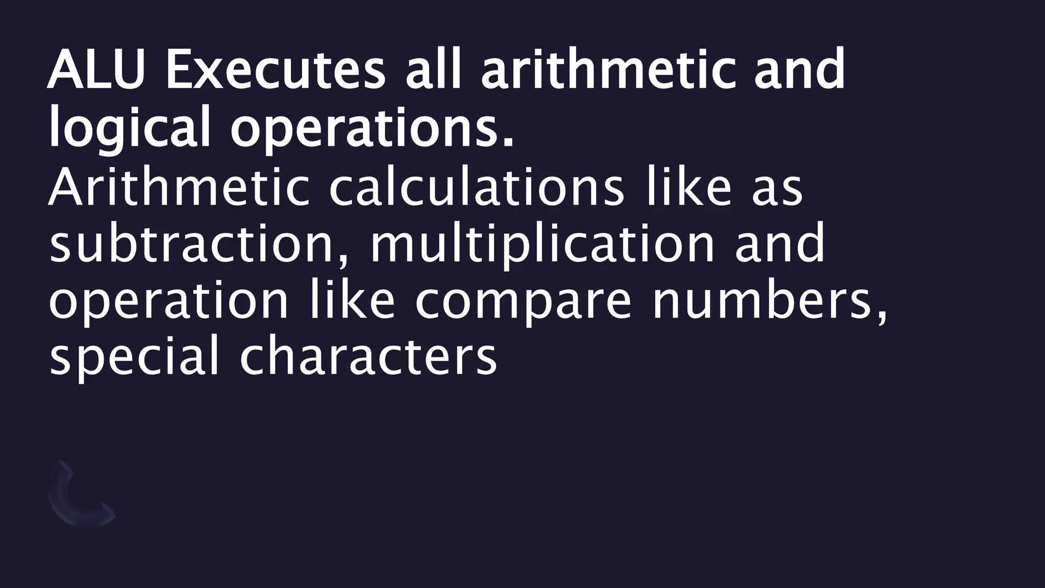 ALU Executes all arithmetic and
logical operations.
Arithmetic calculations like as
subtraction, multiplication and
operation like compare numbers,
special characters
 