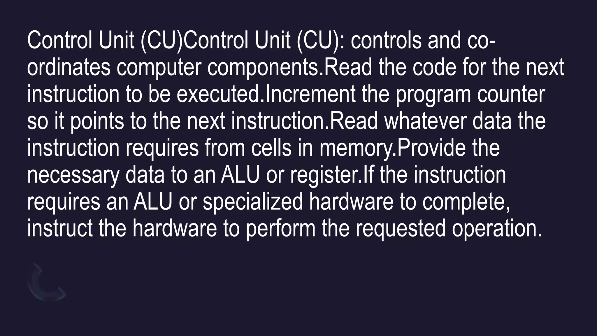 Control Unit (CU)Control Unit (CU): controls and co-
ordinates computer components.Read the code for the next
instruction to be executed.Increment the program counter
so it points to the next instruction.Read whatever data the
instruction requires from cells in memory.Provide the
necessary data to an ALU or register.If the instruction
requires an ALU or specialized hardware to complete,
instruct the hardware to perform the requested operation.
 