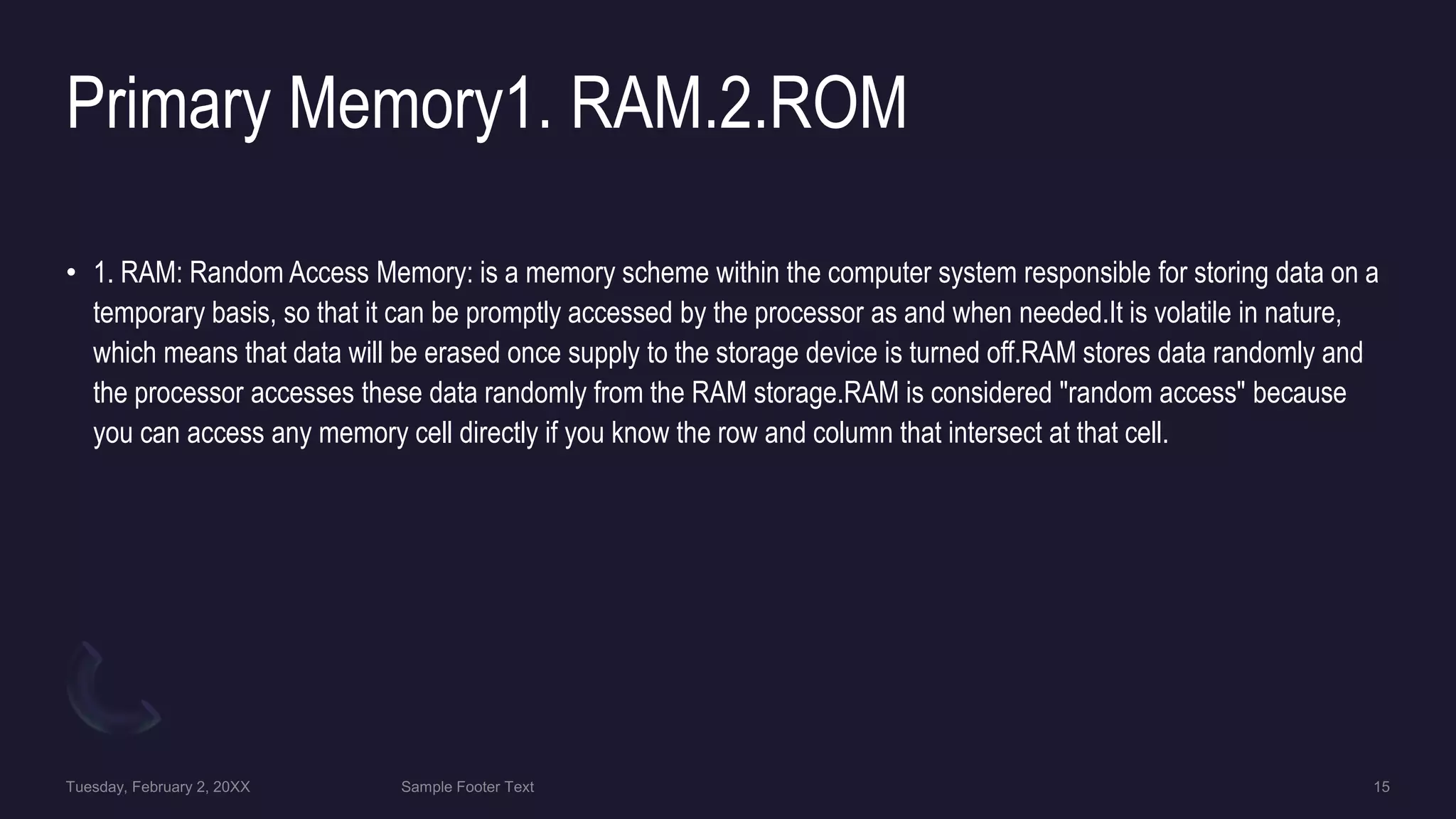 Primary Memory1. RAM.2.ROM
• 1. RAM: Random Access Memory: is a memory scheme within the computer system responsible for storing data on a
temporary basis, so that it can be promptly accessed by the processor as and when needed.It is volatile in nature,
which means that data will be erased once supply to the storage device is turned off.RAM stores data randomly and
the processor accesses these data randomly from the RAM storage.RAM is considered "random access" because
you can access any memory cell directly if you know the row and column that intersect at that cell.
 