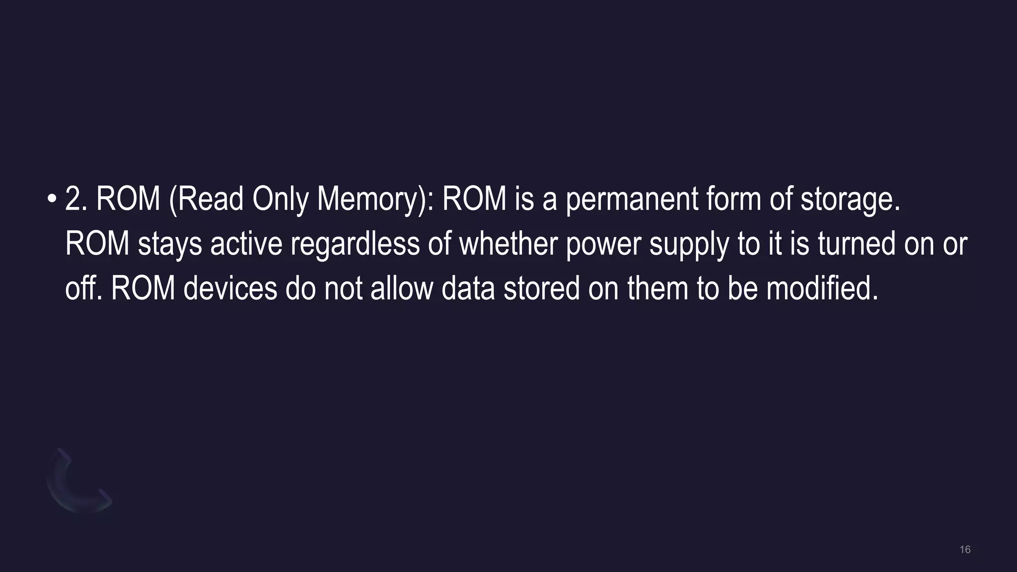 • 2. ROM (Read Only Memory): ROM is a permanent form of storage.
ROM stays active regardless of whether power supply to it is turned on or
off. ROM devices do not allow data stored on them to be modified.
 