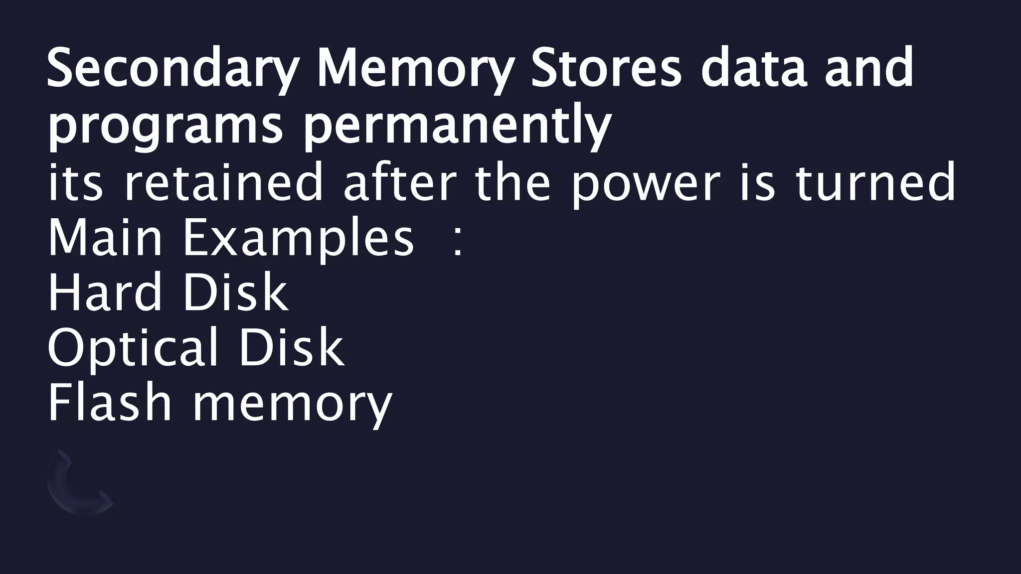 Secondary Memory Stores data and
programs permanently
its retained after the power is turned
Main Examples :
Hard Disk
Optical Disk
Flash memory
 