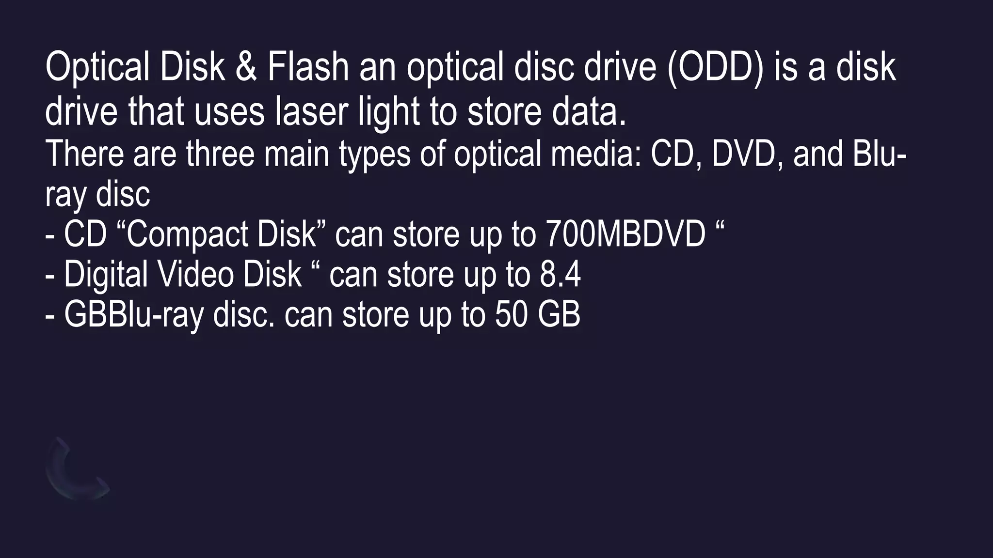 Optical Disk & Flash an optical disc drive (ODD) is a disk
drive that uses laser light to store data.
There are three main types of optical media: CD, DVD, and Blu-
ray disc
- CD “Compact Disk” can store up to 700MBDVD “
- Digital Video Disk “ can store up to 8.4
- GBBlu-ray disc. can store up to 50 GB
 