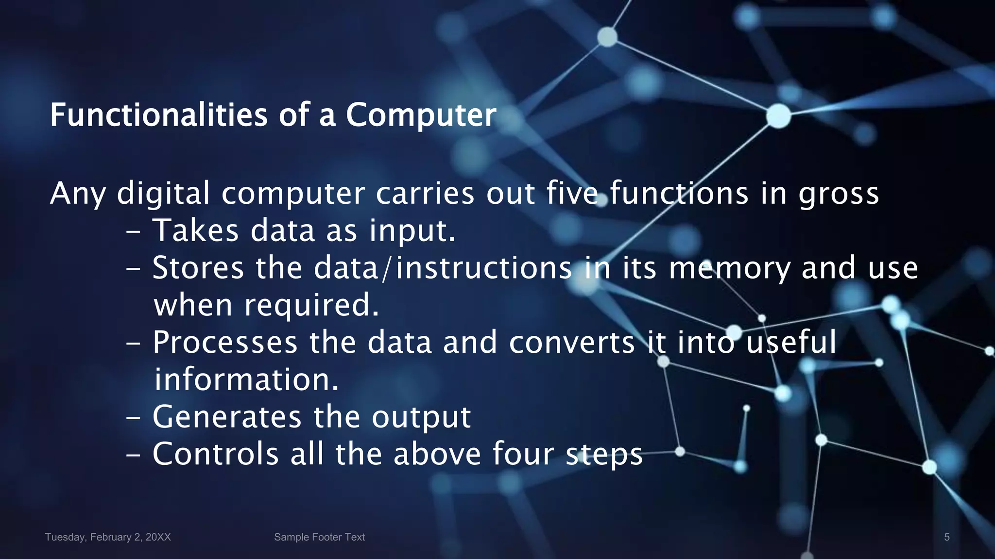 Functionalities of a Computer
Any digital computer carries out five functions in gross
- Takes data as input.
- Stores the data/instructions in its memory and use
when required.
- Processes the data and converts it into useful
information.
- Generates the output
- Controls all the above four steps
 