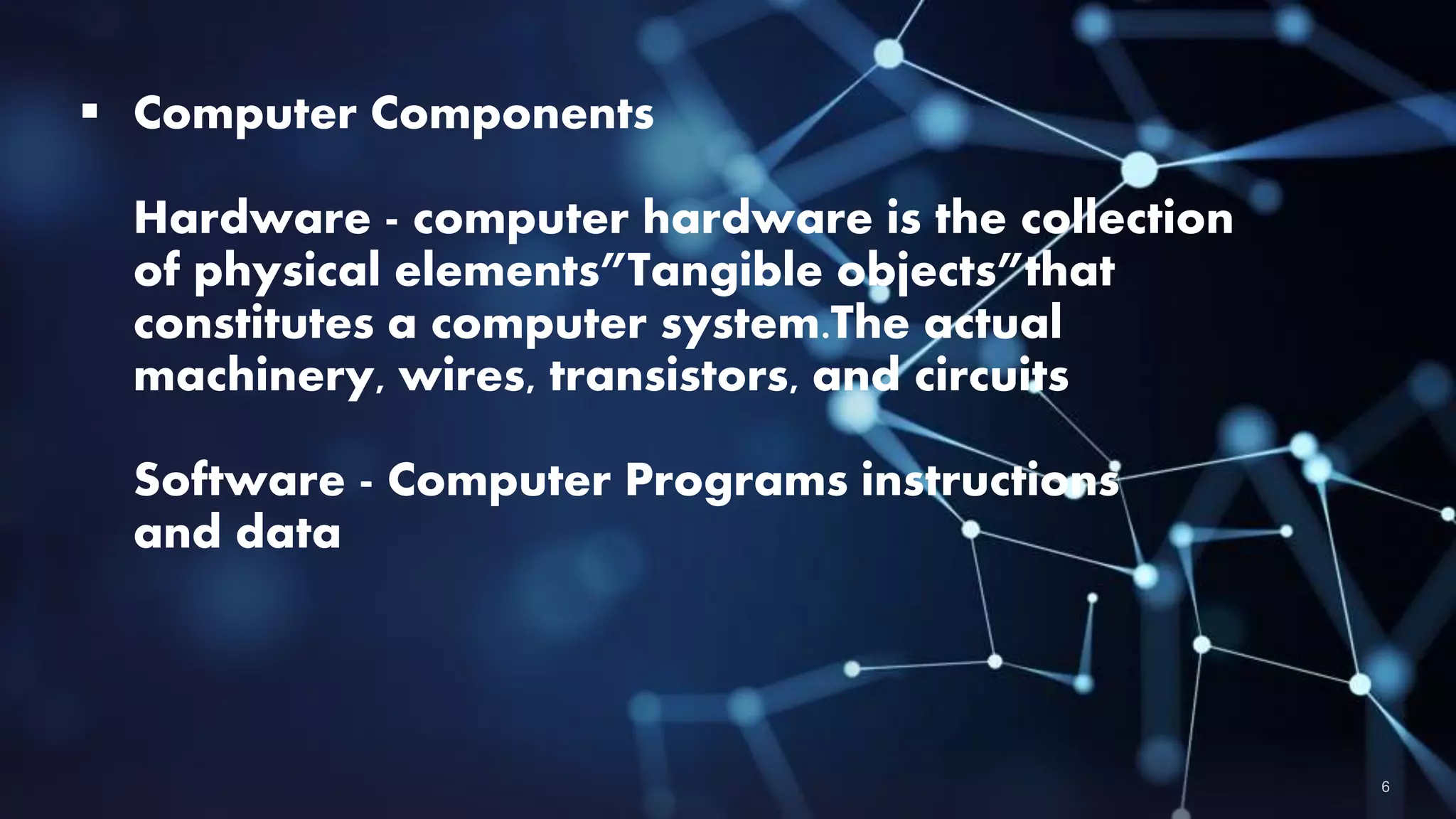  Computer Components
Hardware - computer hardware is the collection
of physical elements”Tangible objects”that
constitutes a computer system.The actual
machinery, wires, transistors, and circuits
Software - Computer Programs instructions
and data
 