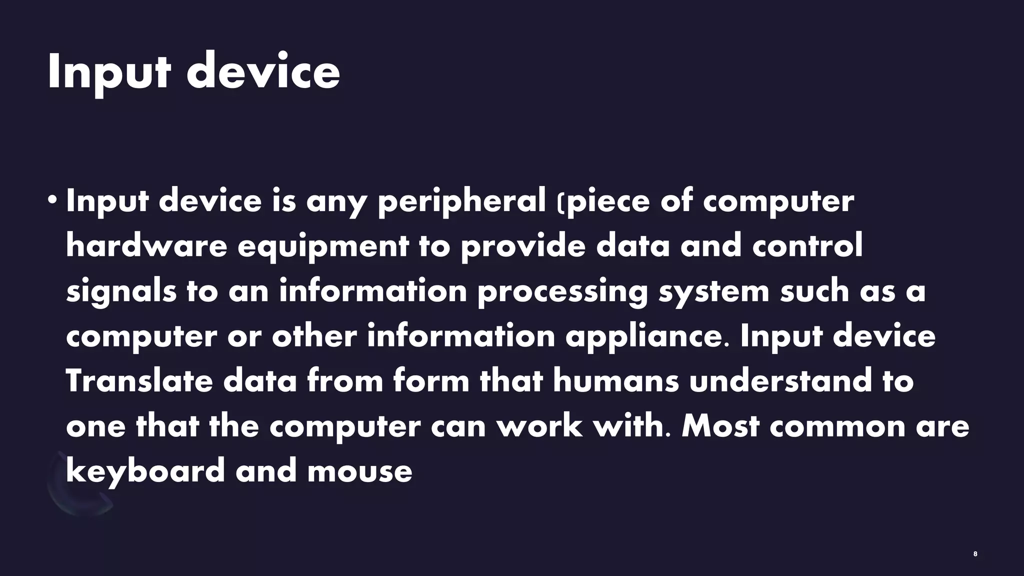Input device
• Input device is any peripheral (piece of computer
hardware equipment to provide data and control
signals to an information processing system such as a
computer or other information appliance. Input device
Translate data from form that humans understand to
one that the computer can work with. Most common are
keyboard and mouse
8
 