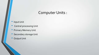 Computer Units :
• Input Unit
• Central processing Unit
• Primary Memory Unit
• Secondary storage Unit
• Output Unit
 