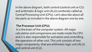 In the above diagram, both control (control unit or CU)
and arithmetic & logic unit (ALU) combinely called as
Central Processing Unit (CPU). Let's describe about all
the parts as included in the above diagram one by one.
The Processor Unit (CPU):
It is the brain of the computer system. All major
calculation and comparisons are made inside the CPU
and it is also responsible for activation and controlling
the operation of other unit.This unit consists of two
major components, that are arithmetic logic unit (ALU)
and control unit (CU).
 