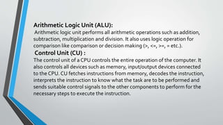 Arithmetic Logic Unit (ALU):
Arithmetic logic unit performs all arithmetic operations such as addition,
subtraction, multiplication and division. It also uses logic operation for
comparison like comparison or decision making (>, <=, >=, = etc.).
Control Unit (CU) :
The control unit of a CPU controls the entire operation of the computer. It
also controls all devices such as memory, input/output devices connected
to the CPU. CU fetches instructions from memory, decodes the instruction,
interprets the instruction to know what the task are to be performed and
sends suitable control signals to the other components to perform for the
necessary steps to execute the instruction.
 