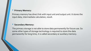 • Primary Memory:
Primary memory has direct link with input unit and output unit. It stores the
input data, intermediate calculation, result.
• Secondary Memory:
The primary storage is not able to store data permanently for future use. So
some other types of storage technology is required to store the data
permanently for long time, it is called secondary or auxiliary memory.
 